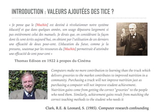INTRODUCTION : VALEURS AJOUTÉES DES TICE ?
«  Je pense que le [Machin] est destiné à révolutionner notre système
éducatif et que dans quelques années, son usage dépassera largement si
pas entièrement celui des manuels. Je dirais que, en considérant la façon
dont ils sont écrits aujourd’hui, on obtient par l’utilisation de ces derniers
une eﬃcacité de deux pour-cent. L’éducation du futur, comme je la
pressens, soutenue par les ressources du [Machin] permettrait d’atteindre
une eﬃcacité de cent pour-cent »
Thomas Edison en 1922 à propos du Cinéma
Computers make no more contribution to learning than the truck which
delivers groceries to the market contributes to improved nutrition in a
community. Purchasing a truck will not improve nutrition just as
purchasing a computer will not improve student achievement.
Nutrition gains come from getting the correct "groceries" to the people
who need them. Similarly, achievement gains result from matching the
correct teaching methods to the student who needs it 
Clark, R.E. & Leonard, S. (1985). Computer research confounding
 