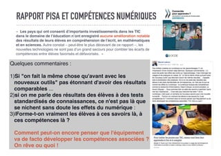 RAPPORT PISA ET COMPÉTENCES NUMÉRIQUES
«  Les pays qui ont consenti d’importants investissements dans les TIC
dans le domaine de l’éducation n’ont enregistré aucune amélioration notable
des résultats de leurs élèves en compréhension de l’écrit, en mathématiques
et en sciences. Autre constat – peut-être le plus décevant de ce rapport –, les
nouvelles technologies ne sont pas d’un grand secours pour combler les écarts de
compétences entre élèves favorisés et défavorisés.  »
Quelques commentaires :
1)Si "on fait la même chose qu'avant avec les
nouveaux outils" pas étonnant d'avoir des résultats
comparables ...
2)si on me parle des résultats des élèves à des tests
standardisés de connaissances, ce n'est pas là que
se nichent sans doute les effets du numérique :
3)lForme-t-on vraiment les élèves à ces savoirs là, à
ces compétences là ?
Comment peut-on encore penser que l'équipement
va de facto développer les compétences associées ?
On rêve ou quoi !
 