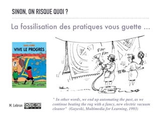 SINON, ON RISQUE QUOI ?
La fossilisation des pratiques vous guette ...
" In other words, we end up automating the past, as we
continue beating the rug with a fancy, new electric vacuum
cleaner" (Gayeski, Multimedia for Learning, 1993)
M. Lebrun
 
