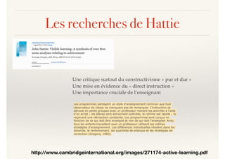 Les recherches de Hattie
http://www.cambridgeinternational.org/images/271174-active-learning.pdf
Une critique surtout du constructivisme « pur et dur »
Une mise en évidence du « direct instruction »
Une importance cruciale de l’enseignant
Les programmes partagent un style d'enseignement commun que tout
observateur de classe ne manquera pas de remarquer. L'instruction se
déroule en petits groupes avec un professeur menant les activités à l'aide
d'un script ; les élèves sont activement sollicités, le rythme est rapide ; ils
reçoivent une rétroaction constante. Les programmes sont conçus en
fonction de ce qui doit être enseigné et non de qui doit l’enseigner. Ainsi,
tous les enfants travaillent avec un professeur utilisant les mêmes
stratégies d'enseignement. Les différences individuelles résident dans les
amorces, le renforcement, les quantités de pratique et les stratégies de
correction (Gregory, 1983).
 