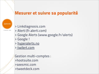 Mesurer et suivre sa popularité

> Linkdiagnosis.com
> Alerti (fr.alerti.com)
> Google Alerts (www.google.fr/alerts)
> Google !
> hyperalerts.no
> twilert.com

Gestion multi-comptes :
>hootsuite.com
>seesmic.com
>tweetdeck.com
 