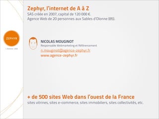 Zephyr, l’internet de A à Z
SAS créée en 2007, capital de 120 000 €.
Agence Web de 20 personnes aux Sables d’Olonne (85).




        NICOLAS MOUGINOT
        Responsable Webmarketing et Référencement
        n.mouginot@agence-zephyr.fr
        www.agence-zephyr.fr




+ de 500 sites Web dans l’ouest de la France
sites vitrines, sites e-commerce, sites immobiliers, sites collectivités, etc.
 