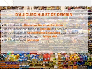 D’AUJOURD’HUI ET DE DEMAIN

- Une audience ultraconnectée et multi-tâches.
- Une audience habituée à la gratuité des services.
- Une audience qui fait confiance à ses pairs avant la publicité.
- Une audience qui échange en temps réel.
- Une audience qui participe.
 