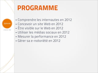 PROGRAMME
- Comprendre les internautes en 2012
- Concevoir un site Web en 2012
- Être visible sur le Web en 2012
- Utiliser les médias sociaux en 2012
- Mesurer la performance en 2012
- Gérer sa e-notoriété en 2012
 