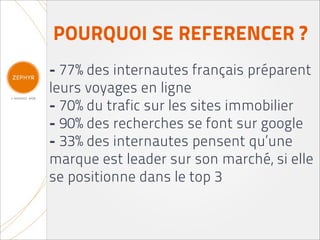 POURQUOI SE REFERENCER ?
- 77% des internautes français préparent
leurs voyages en ligne
- 70% du trafic sur les sites immobilier
- 90% des recherches se font sur google
- 33% des internautes pensent qu’une
marque est leader sur son marché, si elle
se positionne dans le top 3
 