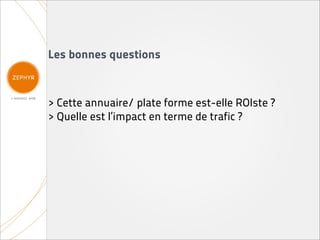 Les bonnes questions



> Cette annuaire/ plate forme est-elle ROIste ?
> Quelle est l’impact en terme de trafic ?
 