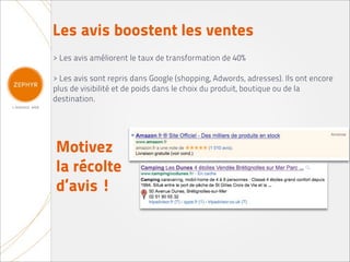 Les avis boostent les ventes
> Les avis améliorent le taux de transformation de 40%

> Les avis sont repris dans Google (shopping, Adwords, adresses). Ils ont encore
plus de visibilité et de poids dans le choix du produit, boutique ou de la
destination.




Motivez
la récolte
d’avis !
 