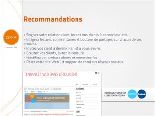 Recommandations
> Soignez votre relation client, Incitez vos clients à donner leur avis.
> Intégrez les avis, commentaires et boutons de partages sur chacun de vos
produits.
> Invitez vos client à devenir Fan et à vous suivre.
> Ecoutez vos clients, évitez la censure.
> Identifiez vos ambassadeurs et remerciez-les.
> Relier votre site Web ( et support de com) aux réseaux sociaux.
 