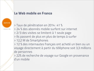 Le Web mobile en France


> Taux de pénétration en 2014 : 41 %
> 24 % des abonnés mobile surfent sur internet
> 2/3 des visites se limitent à 1 seule page
> Ils passent de plus en plus de temps à surfer
> 12,2 M de Smartphones
> 12 % des internautes français ont acheté un bien ou un
voyage directement à partir du téléphone soit 3,3 millions
de personnes
> 22% de recherche de voyage sur Google en provenance
d’un mobile
 