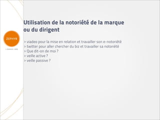 Utilisation de la notoriété de la marque
ou du dirigent
> viadeo pour la mise en relation et travailler son e-notoriété
> twitter pour aller chercher du biz et travailler sa notoriété
> Que dit-on de moi ?
> veille active ?
> veille passive ?
 