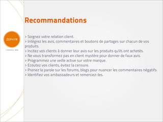 Recommandations
> Soignez votre relation client.
> Intégrez les avis, commentaires et boutons de partages sur chacun de vos
produits.
> Incitez vos clients à donner leur avis sur les produits qu'ils ont achetés.
> Ne vous transformez pas en client mystère pour donner de faux avis.
> Programmez une veille active sur votre marque.
> Ecoutez vos clients, évitez la censure.
> Prenez la parole sur les forums, blogs pour nuancer les commentaires négatifs.
> Identifiez vos ambassadeurs et remerciez-les.
 