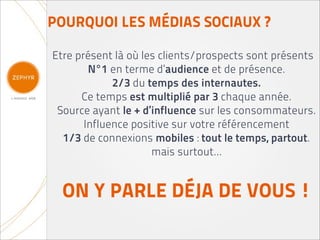 POURQUOI LES MÉDIAS SOCIAUX ?

Etre présent là où les clients/prospects sont présents
        N°1 en terme d’audience et de présence.
             2/3 du temps des internautes.
      Ce temps est multiplié par 3 chaque année.
 Source ayant le + d’influence sur les consommateurs.
       Influence positive sur votre référencement
  1/3 de connexions mobiles : tout le temps, partout.
                     mais surtout...


  ON Y PARLE DÉJA DE VOUS !
 