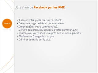 Utilisation de Facebook par les PME


 - Assurer votre présence sur Facebook.
 - Créer une page dédiée et personnalisée.
 - Créer et gérer votre communauté.
 - Vendre des produits/services à votre communauté.
 - Promouvoir votre société auprès des jeunes diplômés.
 - Moderniser l’image de marque.
 - Générer du trafic sur le site.
 