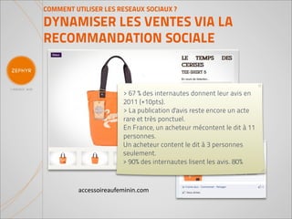 COMMENT UTILISER LES RESEAUX SOCIAUX ?

DYNAMISER LES VENTES VIA LA
RECOMMANDATION SOCIALE


                       > 67 % des internautes donnent leur avis en
                       2011 (+10pts).
                       > La publication d'avis reste encore un acte
                       rare et très ponctuel.
                       En France, un acheteur mécontent le dit à 11
                       personnes.
                       Un acheteur content le dit à 3 personnes
                       seulement.
                       > 90% des internautes lisent les avis. 80%



         accessoireaufeminin.com
 