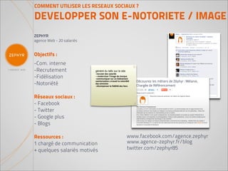 COMMENT UTILISER LES RESEAUX SOCIAUX ?

DEVELOPPER SON E-NOTORIETE / IMAGE
ZEPHYR
agence Web - 20 salariés


Objectifs :
-Com. interne
-Recrutement               généré du tafic sur le site
                           -recruter des salariés
-Fidélisation              --moderniser l’image de marque
                           -communiquer sur un événement
                           vamlorisation a travail la notoriété
-Notoriété                 des emission
                           -récompenser la fidélité des fans




Réseaux sociaux :
- Facebook
- Twitter
- Google plus
- Blogs

Ressources :                                                www.facebook.com/agence.zephyr
1 chargé de communication                                   www.agence-zephyr.fr/blog
+ quelques salariés motivés                                 twitter.com/zephyr85
 