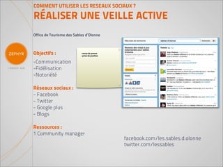 COMMENT UTILISER LES RESEAUX SOCIAUX ?

RÉALISER UNE VEILLE ACTIVE
Office de Tourisme des Sables d’Olonne



Objectifs :                -revue de presse
                           -prise de position


-Communication
-Fidélisation
-Notoriété

Réseaux sociaux :
- Facebook
- Twitter
- Google plus
- Blogs

Ressources :
1 Community manager
                                                facebook.com/les.sables.d.olonne
                                                twitter.com/lessables
 