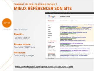COMMENT UTILISER LES RESEAUX SOCIAUX ?

MIEUX RÉFÉRENCER SON SITE



Office de Tourisme

Objectifs :
-Communication

Réseaux sociaux :
Facebook (10000 fans)

Ressources :
Community Manager




 h(ps://www.facebook.com/agence.zephyr?sk=app_4949752878
 