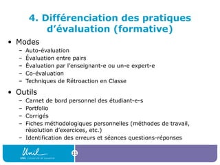 11
4. Différenciation des pratiques
d’évaluation (formative)
• Modes
– Auto-évaluation
– Évaluation entre pairs
– Évaluation par l’enseignant-e ou un-e expert-e
– Co-évaluation
– Techniques de Rétroaction en Classe
• Outils
– Carnet de bord personnel des étudiant-e-s
– Portfolio
– Corrigés
– Fiches méthodologiques personnelles (méthodes de travail,
résolution d’exercices, etc.)
– Identification des erreurs et séances questions-réponses
 