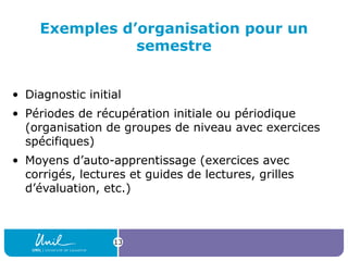 Exemples d’organisation pour un
semestre
• Diagnostic initial
• Périodes de récupération initiale ou périodique
(organisation de groupes de niveau avec exercices
spécifiques)
• Moyens d’auto-apprentissage (exercices avec
corrigés, lectures et guides de lectures, grilles
d’évaluation, etc.)
13
 