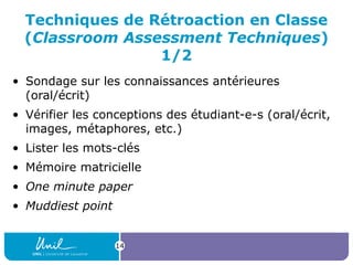 Techniques de Rétroaction en Classe
(Classroom Assessment Techniques)
1/2
• Sondage sur les connaissances antérieures
(oral/écrit)
• Vérifier les conceptions des étudiant-e-s (oral/écrit,
images, métaphores, etc.)
• Lister les mots-clés
• Mémoire matricielle
• One minute paper
• Muddiest point
14
 