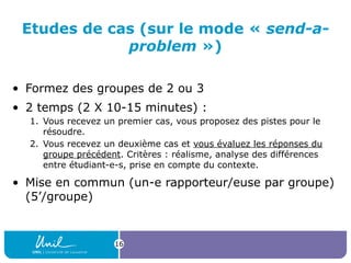 Etudes de cas (sur le mode « send-a-
problem »)
• Formez des groupes de 2 ou 3
• 2 temps (2 X 10-15 minutes) :
1. Vous recevez un premier cas, vous proposez des pistes pour le
résoudre.
2. Vous recevez un deuxième cas et vous évaluez les réponses du
groupe précédent. Critères : réalisme, analyse des différences
entre étudiant-e-s, prise en compte du contexte.
• Mise en commun (un-e rapporteur/euse par groupe)
(5’/groupe)
16
 