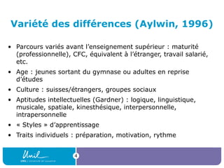 4
Variété des différences (Aylwin, 1996)
• Parcours variés avant l’enseignement supérieur : maturité 
(professionnelle), CFC, équivalent à l’étranger, travail salarié, 
etc.
• Age : jeunes sortant du gymnase ou adultes en reprise 
d’études
• Culture : suisses/étrangers, groupes sociaux
• Aptitudes intellectuelles (Gardner) : logique, linguistique, 
musicale, spatiale, kinesthésique, interpersonnelle, 
intrapersonnelle
• « Styles » d’apprentissage
• Traits individuels : préparation, motivation, rythme
 