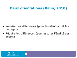 5
Deux orientations (Kahn, 2010)
• Valoriser les différences (pour les identifier et les 
partager)
• Réduire les différences (pour assurer l’égalité des 
acquis)
 