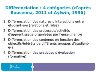 7
Différenciation : 4 catégories (d’après
Boucenna, 2011 et Aylwin, 1996)
1. Différenciation des natures d’interactions entre
étudiant-e-s (relations et rôles)
2. Différenciation des processus/activités
d’apprentissage organisées par l’enseignant-e
3. Différenciation des contenus en fonction des
objectifs/intérêts de différents groupes d’étudiant-
e-s
4. Différenciation des pratiques d’évaluation
(formative)
 