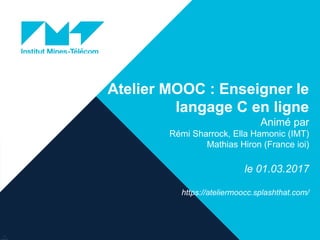 Atelier MOOC : Enseigner le
langage C en ligne
Animé par
Rémi Sharrock, Ella Hamonic (IMT)
Mathias Hiron (France ioi)
le 01.03.2017
https://ateliermoocc.splashthat.com/
27/02/2017
BILAN MOOC COMSAT 27-02-2017
1
 