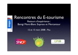 Rencontres du E-tourisme
         Retours d’expérience :
 Bamgi Mont-Blanc Express et Mercantour

         12 et 13 mars 2008 - Pau