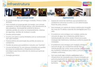 Infraestrutura


                   Áreas comum Social                                                   Apartamento
• Ar condicionado tipo split entregue instalado, Fitness e Salão   •   Sistema de central de interfonia, que possibilitará aos
  de festas                                                            condôminos comunicar-se entre si e com determinados
• Será instalado um grupo gerador de energia, com entrada              locais das áreas comuns.
  automática na falta de energia elétrica, para atendimento de
  dois elevadores, iluminação de conforto no térreo e              •   Será instalado um sistema de antena coletiva para recepção
  subsolos, portões de acesso ao empreendimento, sistemas              dos sinais de TV aberta e previsão de interligação para TV a
  de segurança, bombas de recalque e sucção.                           cabo.
• Escadas pressurizadas.                                           •   O condomínio será entregue com medição coletiva de
• Guarita com vidros e portas blindados com ar condicionado            consumo de água. Se o condomínio decidir fazer a
  tipo split instalado.                                                individualização das contas, existe infraestrutura para
                                                                       instalação dos hidrômetros individuais conforme projeto de
• Sistema elétrico de automação dos portões de acesso ao
                                                                       instalações.
  condomínio.
• Portões de acesso para pedestres e veículos com “pulmão“.        •   O condomínio será entregue com medição coletiva de
• Circuito fechado de TV, com câmaras instaladas nos portões           consumo de gás. Se o condomínio decidir fazer a
  de acesso ao condomínio e infraestrutura em locais                   individualização das contas, existe previsão para instalação
  estratégicos para futura extensão do sistema por parte do            dos medidores individuais para medir o consumo de gás das
  condomínio.                                                          unidades autônomas
• Proteção perimetral.                                             •   Será executada naas unidades autônomas toda a
                                                                       infraestrutura de tubulações para a futura instalação por
                                                                       parte do proprietário de um sistema de aquecimento de
                                                                       passagem à gás a fim de alimentar com água quente os
                                                                       banheiros.
 