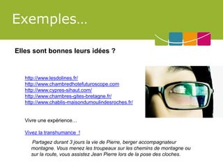 Exemples… 
Elles sont bonnes leurs idées ? 
http://www.lesdolines.fr/ 
http://www.chambredhotefuturoscope.com 
http://www.cypres-sihaut.com/ 
http://www.chambres-gites-bretagne.fr/ 
http://www.chablis-maisondumoulindesroches.fr/ 
Vivre une expérience… 
Vivez la transhumance ! 
Partagez durant 3 jours la vie de Pierre, berger accompagnateur montagne. Vous menez les troupeaux sur les chemins de montagne ou sur la route, vous assistez Jean Pierre lors de la pose des cloches.  