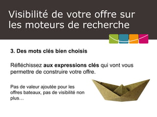 Visibilité de votre offre sur les moteurs de recherche 
3. Des mots clés bien choisis 
Réfléchissez aux expressions clés qui vont vous permettre de construire votre offre. 
Pas de valeur ajoutée pour les offres bateaux, pas de visibilité non plus…  