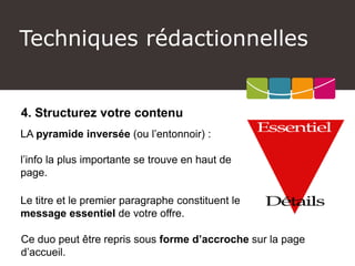 4. Structurez votre contenu 
LA pyramide inversée (ou l’entonnoir) : 
l’info la plus importante se trouve en haut de page. 
Le titre et le premier paragraphe constituent le message essentielde votre offre. 
Techniques rédactionnelles 
Ce duo peut être repris sous forme d’accroche sur la page d’accueil.  