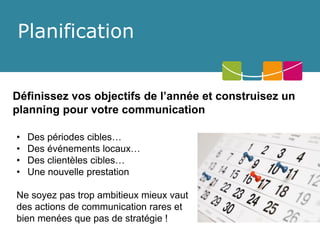 Planification 
Définissez vos objectifs de l’année et construisez un planning pour votre communication 
•Des périodes cibles… 
•Des événements locaux… 
•Des clientèles cibles… 
•Une nouvelle prestation 
Ne soyez pas trop ambitieux mieux vaut des actions de communication rares et bien menées que pas de stratégie !  