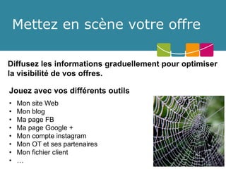 Mettez en scène votre offre 
Diffusez les informations graduellement pour optimiser la visibilité de vos offres. 
Jouez avec vos différents outils 
•Mon siteWeb 
•Mon blog 
•Ma page FB 
•Ma page Google + 
•Mon compte instagram 
•Mon OT et ses partenaires 
•Mon fichier client 
•…  