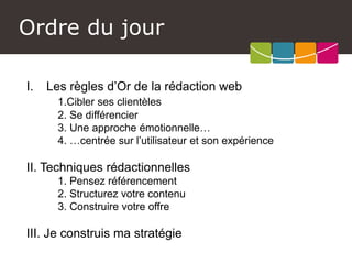Ordre du jour 
I.Les règles d’Or de la rédaction web 
1.Cibler ses clientèles 
2. Se différencier 
3. Une approche émotionnelle… 
4. …centrée sur l’utilisateur et son expérience 
II. Techniques rédactionnelles 
1. Pensez référencement 
2. Structurez votre contenu 
3. Construire votre offre 
III. Je construis ma stratégie  