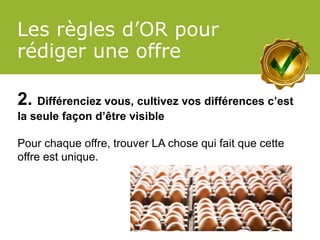Les règles d’OR pour rédiger une offre 
2. Différenciez vous, cultivez vos différences c’est la seule façon d’être visible 
Pour chaque offre, trouver LA chose qui fait que cette offre est unique.  
