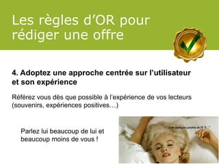 Les règles d’OR pour rédiger une offre 
4. Adoptez une approche centrée sur l’utilisateur et son expérience 
Référez vous dès que possible à l’expérience de vos lecteurs (souvenirs, expériences positives…) 
Parlez lui beaucoup de lui et beaucoup moins de vous !  