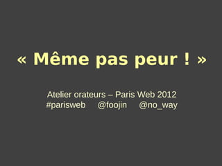 « Même pas peur ! »
  Atelier orateurs – Paris Web 2012
  #parisweb @foojin @no_way
 