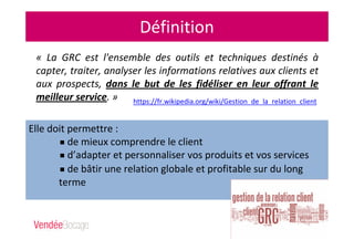 Définition
« La GRC est l'ensemble des outils et techniques destinés à
capter, traiter, analyser les informations relatives aux clients et
aux prospects, dans le but de les fidéliser en leur offrant le
meilleur service. » https://fr.wikipedia.org/wiki/Gestion_de_la_relation_client
Elle doit permettre :
de mieux comprendre le client
d’adapter et personnaliser vos produits et vos services
de bâtir une relation globale et profitable sur du long
terme
 