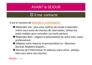 Il me contacte
AVANT le SEJOUR
Répondez vite : plus vous mettrez du temps à répondre,
moins vous aurez de chances de réservation, utilisez les
outils mobiles pour consulter vos mails partout.
Répondez bien : soignez la présentation de votre mail, soyez
professionnel
Adaptez votre réponse et personnalisez-la : Monsieur
Durand, Madame Dupont…
Donnez de l’information et séduisez votre client : photos,
liens vers votre site internet.
C’est le moment de SEDUIRE et CONVAINCRE :
 