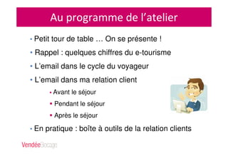 Au programme de l’atelier
• Petit tour de table … On se présente !
• Rappel : quelques chiffres du e-tourisme
• L’email dans le cycle du voyageur
• L’email dans ma relation client
Avant le séjour
Pendant le séjour
Après le séjour
• En pratique : boîte à outils de la relation clients
 