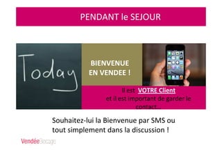 PENDANT le SEJOUR
Il est VOTRE Client
et il est important de garder le
contact…
BIENVENUE
EN VENDEE !
Souhaitez-lui la Bienvenue par SMS ou
tout simplement dans la discussion !
 