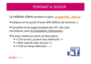 PENDANT le SEJOUR
La relation client pendant le séjour, ça peut être… tout ça :
Indiquez-lui les points d’accès WIFI (Offices de tourisme…)
Conseillez-lui les pages facebook des OT / des sites
touristiques, pour les animations, évènements…
Et aussi, mettez en avant vos bons plans :
« C’est ce soir, ça peut vous intéresser ! »
« Mon coup de cœur du jour ! »
« Il fait un temps idéal pour … »
 