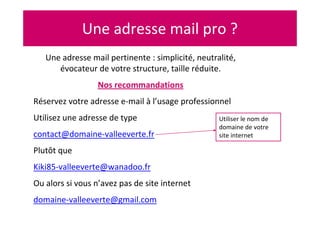 Une adresse mail pro ?
Une adresse mail pertinente : simplicité, neutralité,
évocateur de votre structure, taille réduite.
Nos recommandations
Réservez votre adresse e-mail à l’usage professionnel
Utilisez une adresse de type
contact@domaine-valleeverte.fr
Plutôt que
Kiki85-valleeverte@wanadoo.fr
Ou alors si vous n’avez pas de site internet
domaine-valleeverte@gmail.com
Utiliser le nom de
domaine de votre
site internet
 