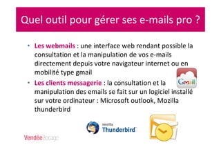 Quel outil pour gérer ses e-mails pro ?
• Les webmails : une interface web rendant possible la
consultation et la manipulation de vos e-mails
directement depuis votre navigateur internet ou en
mobilité type gmail
• Les clients messagerie : la consultation et la
manipulation des emails se fait sur un logiciel installé
sur votre ordinateur : Microsoft outlook, Mozilla
thunderbird
 