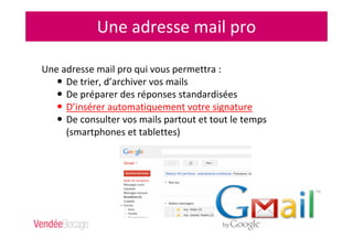 Une adresse mail pro
Une adresse mail pro qui vous permettra :
De trier, d’archiver vos mails
De préparer des réponses standardisées
D’insérer automatiquement votre signature
De consulter vos mails partout et tout le temps
(smartphones et tablettes)
 