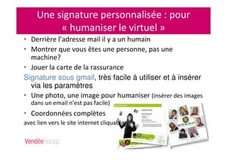 Une signature personnalisée : pour
« humaniser le virtuel »
• Derrière l’adresse mail il y a un humain
• Montrer que vous êtes une personne, pas une
machine?
• Jouer la carte de la rassurance
Signature sous gmail, très facile à utiliser et à insérer
via les paramètres
• Une photo, une image pour humaniser (insérer des images
dans un email n’est pas facile)
• Coordonnées complètes
avec lien vers le site internet cliquable
 