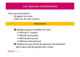 Les réponses standardisées
Elles vous permettront :
- De gagner du temps
- D’être sûr de votre contenu
PROCEDURE
Rédigez plusieurs modèles d’e-mail
Mail de 1er contact
Mail de réservation
Mail de pré-accueil
Mail de remerciement
Intégrez-les sous forme de réponses standardisées
dans votre outil de gestion des e-mails
 